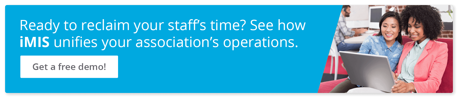 Ready to reclaim your staff’s time? See how iMIS unifies your association’s operations. Get a free demo!