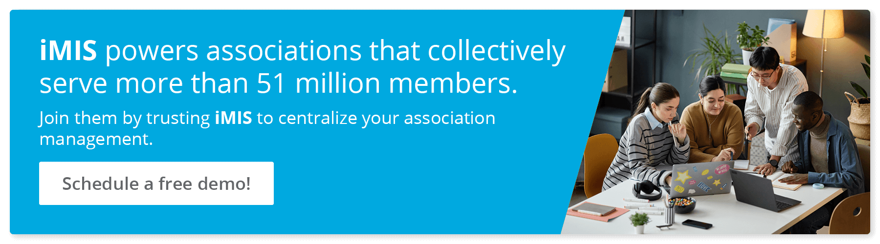 iMIS powers associations that collectively serve more than 51 million members. Join them by trusting iMIS to centralize your association management. Schedule a free demo!