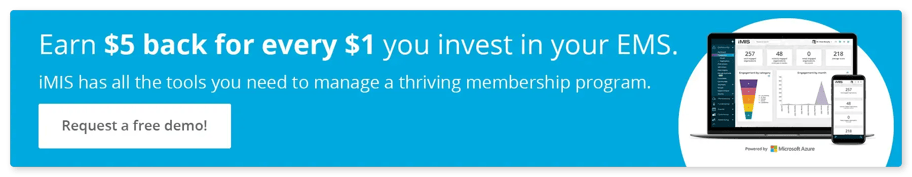 Earn $5 back for every $1 you invest in your EMS. iMIS has all the tools you need to manage a thriving membership program. Click to request a free demo.