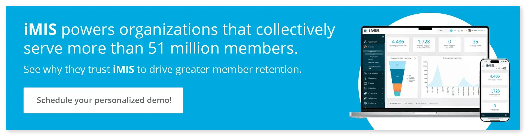iMIS powers organizations that collectively serve more than 51 million members. Schedule a demo to see why they trust iMIS to drive greater member retention.