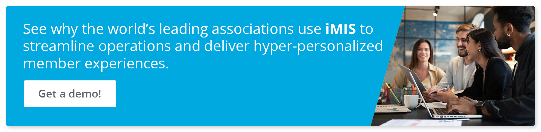 See why the world’s leading associations use iMIS to streamline operations and deliver hyper-personalized member experiences. Get a demo!