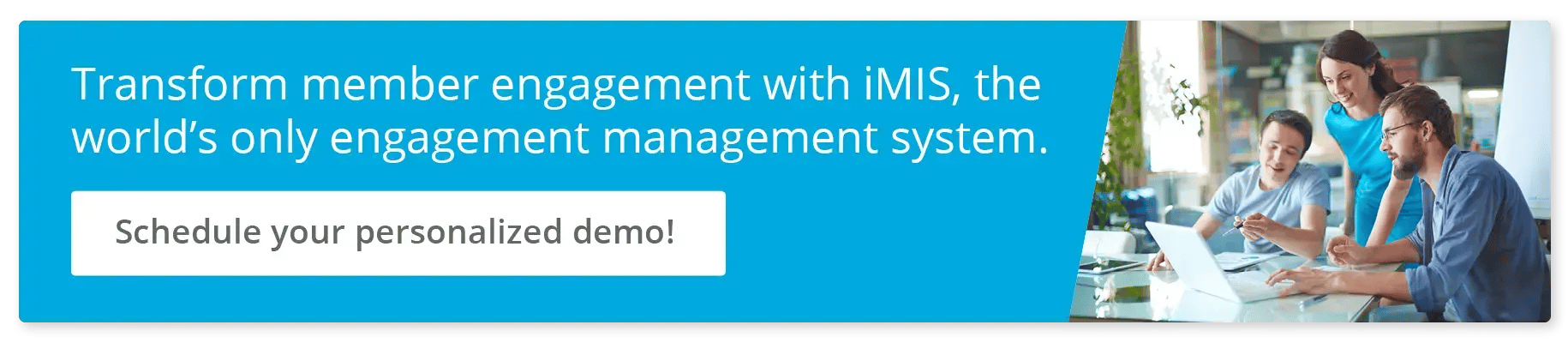 Transform member engagement with iMIS, the world’s only engagement management system. Schedule your personalized demo!